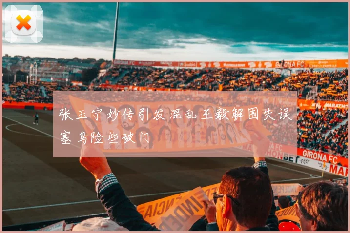 张玉宁妙传引发混乱王毅解围失误塞鸟险些破门