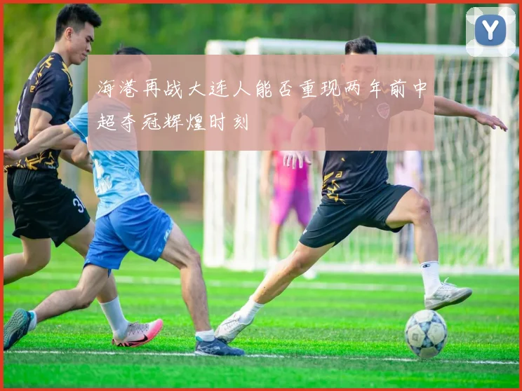 海港再战大连人能否重现两年前中超夺冠辉煌时刻