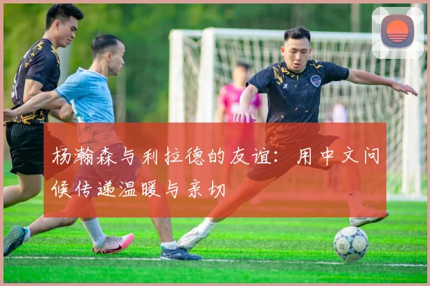 杨瀚森与利拉德的友谊：用中文问候传递温暖与亲切