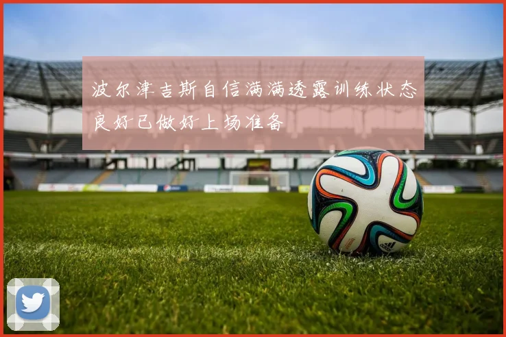 波尔津吉斯自信满满透露训练状态良好已做好上场准备