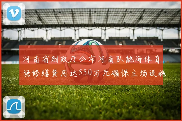 河南省财政厅公布河南队航海体育场修缮费用达550万元确保主场设施安全