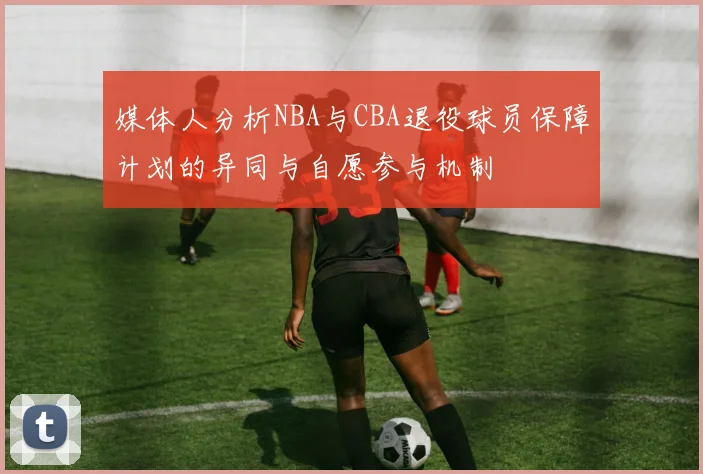 媒体人分析NBA与CBA退役球员保障计划的异同与自愿参与机制