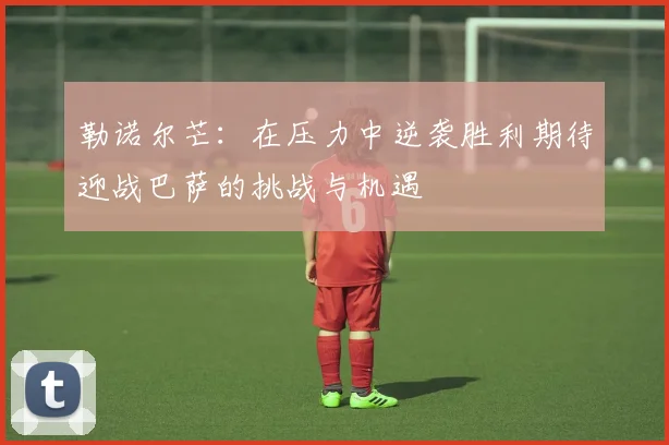 勒诺尔芒：在压力中逆袭胜利期待迎战巴萨的挑战与机遇