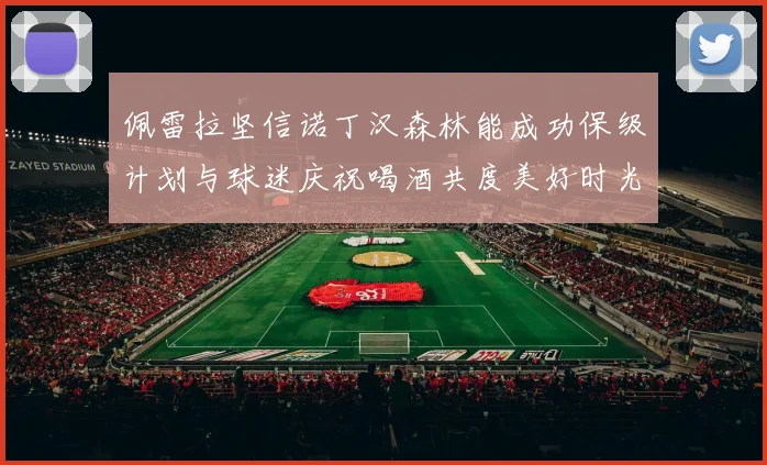 佩雷拉坚信诺丁汉森林能成功保级计划与球迷庆祝喝酒共度美好时光