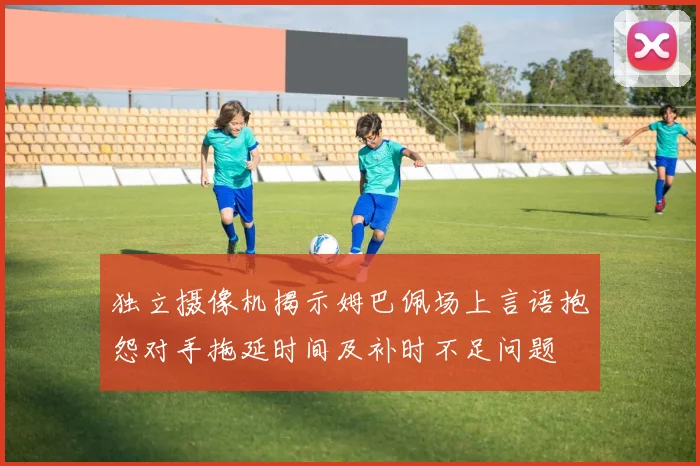 独立摄像机揭示姆巴佩场上言语抱怨对手拖延时间及补时不足问题