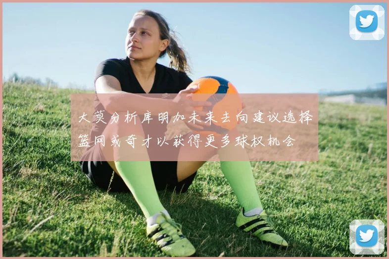 大莫分析库明加未来去向建议选择篮网或奇才以获得更多球权机会
