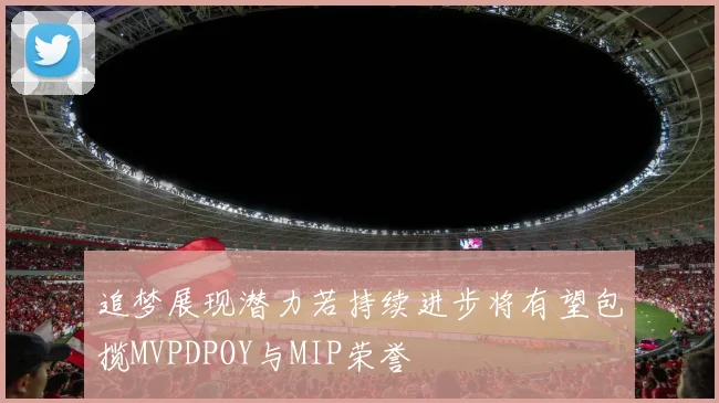 追梦展现潜力若持续进步将有望包揽MVPDPOY与MIP荣誉