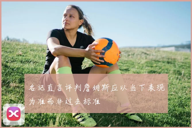 名记直言评判詹姆斯应以当下表现为准而非过去标准